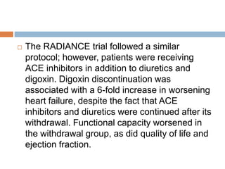  The RADIANCE trial followed a similar
protocol; however, patients were receiving
ACE inhibitors in addition to diuretics and
digoxin. Digoxin discontinuation was
associated with a 6-fold increase in worsening
heart failure, despite the fact that ACE
inhibitors and diuretics were continued after its
withdrawal. Functional capacity worsened in
the withdrawal group, as did quality of life and
ejection fraction.
 