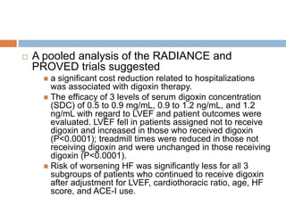  A pooled analysis of the RADIANCE and
PROVED trials suggested
 a significant cost reduction related to hospitalizations
was associated with digoxin therapy.
 The efficacy of 3 levels of serum digoxin concentration
(SDC) of 0.5 to 0.9 mg/mL, 0.9 to 1.2 ng/mL, and 1.2
ng/mL with regard to LVEF and patient outcomes were
evaluated. LVEF fell in patients assigned not to receive
digoxin and increased in those who received digoxin
(P<0.0001); treadmill times were reduced in those not
receiving digoxin and were unchanged in those receiving
digoxin (P<0.0001).
 Risk of worsening HF was significantly less for all 3
subgroups of patients who continued to receive digoxin
after adjustment for LVEF, cardiothoracic ratio, age, HF
score, and ACE-I use.
 