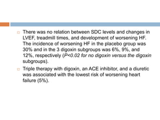  There was no relation between SDC levels and changes in
LVEF, treadmill times, and development of worsening HF.
The incidence of worsening HF in the placebo group was
30% and in the 3 digoxin subgroups was 6%, 9%, and
12%, respectively (P<0.02 for no digoxin versus the digoxin
subgroups).
 Triple therapy with digoxin, an ACE inhibitor, and a diuretic
was associated with the lowest risk of worsening heart
failure (5%).
 