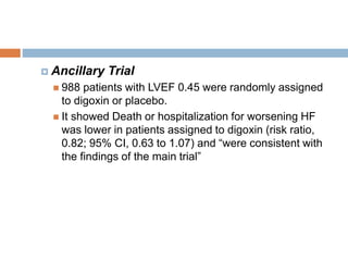  Ancillary Trial
 988 patients with LVEF 0.45 were randomly assigned
to digoxin or placebo.
 It showed Death or hospitalization for worsening HF
was lower in patients assigned to digoxin (risk ratio,
0.82; 95% CI, 0.63 to 1.07) and “were consistent with
the findings of the main trial”
 
