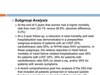  Subgroup Analysis
 At the end of 5 years that women had a higher mortality
rate than men (33.1% versus 28.9%; absolute difference,
4.2%)
 At a 2-year follow-up, a reduction in total mortality and total
hospitalization was demonstrated in a prespecified
subgroup analysis of patients with an LVEF 25%,
cardiothoracic ratio 55%, or NYHA class III/IV symptoms. In
these subgroups, the relative reduction in heart failure
mortality or heart failure–related hospitalization was 39%
for patients with LVEF 25%, 35% for patients with
cardiothoracic ratio 55% on chest x-ray, and/or 35% for
patients with severe symptoms.
 A recent comprehensive post hoc analysis of the DIG trial
that included all patients (preserved or reduced systolic
 