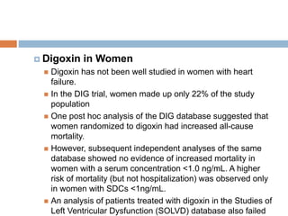  Digoxin in Women
 Digoxin has not been well studied in women with heart
failure.
 In the DIG trial, women made up only 22% of the study
population
 One post hoc analysis of the DIG database suggested that
women randomized to digoxin had increased all-cause
mortality.
 However, subsequent independent analyses of the same
database showed no evidence of increased mortality in
women with a serum concentration <1.0 ng/mL. A higher
risk of mortality (but not hospitalization) was observed only
in women with SDCs <1ng/mL.
 An analysis of patients treated with digoxin in the Studies of
Left Ventricular Dysfunction (SOLVD) database also failed
 