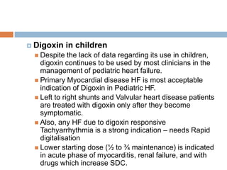 Digoxin in children
 Despite the lack of data regarding its use in children,
digoxin continues to be used by most clinicians in the
management of pediatric heart failure.
 Primary Myocardial disease HF is most acceptable
indication of Digoxin in Pediatric HF.
 Left to right shunts and Valvular heart disease patients
are treated with digoxin only after they become
symptomatic.
 Also, any HF due to digoxin responsive
Tachyarrhythmia is a strong indication – needs Rapid
digitalisation
 Lower starting dose (½ to ¾ maintenance) is indicated
in acute phase of myocarditis, renal failure, and with
drugs which increase SDC.
 