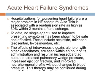 Acute Heart Failure Syndromes
 Hospitalizations for worsening heart failure are a
major problem in HF spectrum. Also This is
associated with a readmission rate as high as
30% within 2 months after discharge.
 To date, no single agent used to improve
presenting symptoms has been shown to be safe
and effective. These include nesiritide, milrinone,
tezosentan, levosimendan, etc.
 The effects of intravenous digoxin, alone or with
other vasodilators, are seen within an hour of its
administration and result in increasedcardiac
output, decreased pulmonary wedge pressure,
increased ejection fraction, and improved
neurohormonal profile without changes in blood
pressure. This therapy may be continued during
 