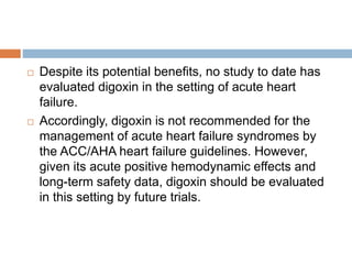  Despite its potential benefits, no study to date has
evaluated digoxin in the setting of acute heart
failure.
 Accordingly, digoxin is not recommended for the
management of acute heart failure syndromes by
the ACC/AHA heart failure guidelines. However,
given its acute positive hemodynamic effects and
long-term safety data, digoxin should be evaluated
in this setting by future trials.
 