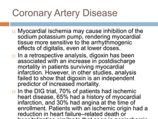 Coronary Artery Disease
 Myocardial ischemia may cause inhibition of the
sodium potassium pump, rendering myocardial
tissue more sensitive to the arrhythmogenic
effects of digitalis, even at lower doses.
 In a retrospective analysis, digoxin has been
associated with an increase in postdischarge
mortality in patients surviving myocardial
infarction. However, in other studies, analysis
failed to show that digoxin is an independent
predictor of increased mortality.
 In the DIG trial, 70% of patients had ischemic
heart disease, 65% had a history of myocardial
infarction, and 30% had angina at the time of
enrollment. Patients with an ischemic origin had a
reduction in heart failure–related death or
 