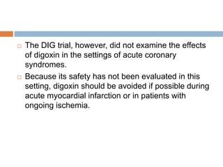  The DIG trial, however, did not examine the effects
of digoxin in the settings of acute coronary
syndromes.
 Because its safety has not been evaluated in this
setting, digoxin should be avoided if possible during
acute myocardial infarction or in patients with
ongoing ischemia.
 