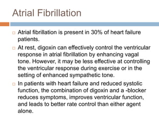 Atrial Fibrillation
 Atrial fibrillation is present in 30% of heart failure
patients.
 At rest, digoxin can effectively control the ventricular
response in atrial fibrillation by enhancing vagal
tone. However, it may be less effective at controlling
the ventricular response during exercise or in the
setting of enhanced sympathetic tone.
 In patients with heart failure and reduced systolic
function, the combination of digoxin and a -blocker
reduces symptoms, improves ventricular function,
and leads to better rate control than either agent
alone.
 