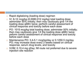  Rapid digitalizing (loading dose) regimen
 IV: 8-12 mcg/kg (0.0080.012 mg/kg) total loading dose;
administer 50% initially; then may cautiously give 1/4 the
loading dose q68hr twice; perform careful assessment of
clinical response and toxicity before each dose
 PO: 1015 mcg/kg total loading dose; administer 50% initially;
then may cautiously give 1/4 the loading dose q68hr twice;
peform careful assessment of clinical response and toxicity
before each dose
 Maintenance PO: 3.4-5.1 mcg/kg/day or 0.1250.5 mg/day
PO; may increase dose every 2 weeks based on clinical
response, serum drug levels, and toxicity
 IV/IM: 0.10.4 mg qDay; IM route not preferred due to severe
injection site reaction
 