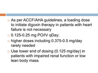  As per ACCF/AHA guidelines, a loading dose
to initiate digoxin therapy in patients with heart
failure is not necessary
 0.125-0.25 mg PO/IV qDay;
 higher doses including 0.375-0.5 mg/day
rarely needed
 Use lower end of dosing (0.125 mg/day) in
patients with impaired renal function or low
lean body mass
 