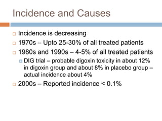Incidence and Causes
 Incidence is decreasing
 1970s – Upto 25-30% of all treated patients
 1980s and 1990s – 4-5% of all treated patients
 DIG trial – probable digoxin toxicity in about 12%
in digoxin group and about 8% in placebo group –
actual incidence about 4%
 2000s – Reported incidence < 0.1%
 