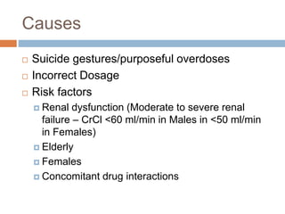 Causes
 Suicide gestures/purposeful overdoses
 Incorrect Dosage
 Risk factors
 Renal dysfunction (Moderate to severe renal
failure – CrCl <60 ml/min in Males in <50 ml/min
in Females)
 Elderly
 Females
 Concomitant drug interactions
 