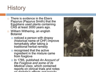 History
 There is evidence in the Ebers
Papyrus (Papyrus Smith) that the
Egyptians used plants containing
CAS at least 3000 years ago.
 William Withering, an english
Botanist
 noticed a person with dropsy
(historical name of CHF) improve
remarkably after taking a
traditional herbal remedy
 recognised that the active
ingredient in the mixture came
from foxglove
 In 1785, published An Account of
the Foxglove and some of its
Medical Uses, which contained
reports on clinical trials and notes
 
