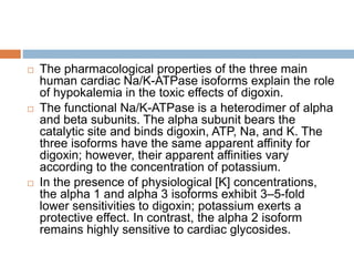  The pharmacological properties of the three main
human cardiac Na/K-ATPase isoforms explain the role
of hypokalemia in the toxic effects of digoxin.
 The functional Na/K-ATPase is a heterodimer of alpha
and beta subunits. The alpha subunit bears the
catalytic site and binds digoxin, ATP, Na, and K. The
three isoforms have the same apparent affinity for
digoxin; however, their apparent affinities vary
according to the concentration of potassium.
 In the presence of physiological [K] concentrations,
the alpha 1 and alpha 3 isoforms exhibit 3–5-fold
lower sensitivities to digoxin; potassium exerts a
protective effect. In contrast, the alpha 2 isoform
remains highly sensitive to cardiac glycosides.
 