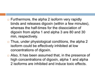  Furthermore, the alpha 2 isoform very rapidly
binds and releases digoxin (within a few minutes),
whereas the half-times for the dissociation of
digoxin from alpha 1 and alpha 3 are 80 and 30
min, respectively.
 Thus, under physiological conditions, the alpha 2
isoform could be effectively inhibited at low
concentrations of digoxin.
 Also, It has been assumed that, in the presence of
high concentrations of digoxin, alpha 1 and alpha
2 isoforms are inhibited and induce toxic effects.
 