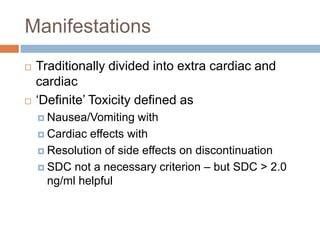 Manifestations
 Traditionally divided into extra cardiac and
cardiac
 ‘Definite’ Toxicity defined as
 Nausea/Vomiting with
 Cardiac effects with
 Resolution of side effects on discontinuation
 SDC not a necessary criterion – but SDC > 2.0
ng/ml helpful
 
