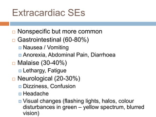 Extracardiac SEs
 Nonspecific but more common
 Gastrointestinal (60-80%)
 Nausea / Vomiting
 Anorexia, Abdominal Pain, Diarrhoea
 Malaise (30-40%)
 Lethargy, Fatigue
 Neurological (20-30%)
 Dizziness, Confusion
 Headache
 Visual changes (flashing lights, halos, colour
disturbances in green – yellow spectrum, blurred
vision)
 