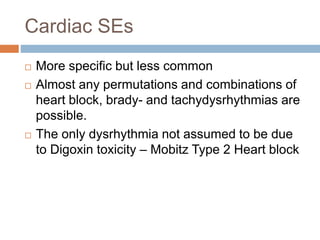 Cardiac SEs
 More specific but less common
 Almost any permutations and combinations of
heart block, brady- and tachydysrhythmias are
possible.
 The only dysrhythmia not assumed to be due
to Digoxin toxicity – Mobitz Type 2 Heart block
 