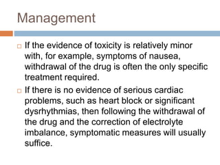 Management
 If the evidence of toxicity is relatively minor
with, for example, symptoms of nausea,
withdrawal of the drug is often the only specific
treatment required.
 If there is no evidence of serious cardiac
problems, such as heart block or significant
dysrhythmias, then following the withdrawal of
the drug and the correction of electrolyte
imbalance, symptomatic measures will usually
suffice.
 