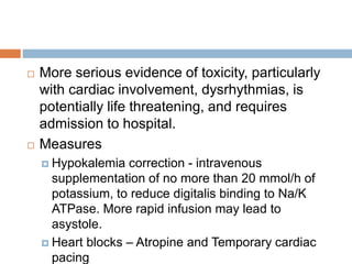  More serious evidence of toxicity, particularly
with cardiac involvement, dysrhythmias, is
potentially life threatening, and requires
admission to hospital.
 Measures
 Hypokalemia correction - intravenous
supplementation of no more than 20 mmol/h of
potassium, to reduce digitalis binding to Na/K
ATPase. More rapid infusion may lead to
asystole.
 Heart blocks – Atropine and Temporary cardiac
pacing
 