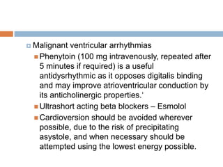  Malignant ventricular arrhythmias
 Phenytoin (100 mg intravenously, repeated after
5 minutes if required) is a useful
antidysrhythmic as it opposes digitalis binding
and may improve atrioventricular conduction by
its anticholinergic properties.‘
 Ultrashort acting beta blockers – Esmolol
 Cardioversion should be avoided wherever
possible, due to the risk of precipitating
asystole, and when necessary should be
attempted using the lowest energy possible.
 