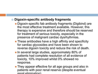  Digoxin-specific antibody fragments
 Digoxin-specific fab antibody fragments (Digibind) are
the most effective treatment available. However, this
therapy is expensive and therefore should be reserved
for treatment of serious toxicity, especially in the
presence of malignant cardiac dysrhythmias.
 These antibodies have a high affinity and specificity
for cardiac glycosides and have been shown to
reverse digoxin toxicity and reduce the risk of death.
 In several large studies, approximately 80% of
patients had complete resolution of all evidence of
toxicity, 10% improved whilst 0% showed no
response.
 They appear effective for all age groups and also in
patients with poor renal reserve (despite eventual
 