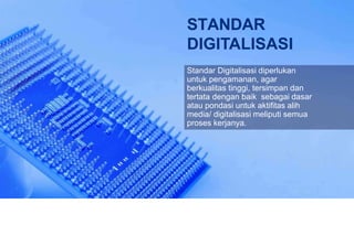STANDAR
DIGITALISASI
Standar Digitalisasi diperlukan
untuk pengamanan, agar
berkualitas tinggi, tersimpan dan
tertata dengan baik sebagai dasar
atau pondasi untuk aktifitas alih
media/ digitalisasi meliputi semua
proses kerjanya.
 