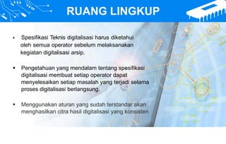 RUANG LINGKUP
 Spesifikasi Teknis digitalisasi harus diketahui
oleh semua operator sebelum melaksanakan
kegiatan digitalisasi arsip.
 Pengetahuan yang mendalam tentang spesifikasi
digitalisasi membuat setiap operator dapat
menyelesaikan setiap masalah yang terjadi selama
proses digitalisasi berlangsung.
 Menggunakan aturan yang sudah terstandar akan
menghasilkan citra hasil digitalisasi yang konsisten
 