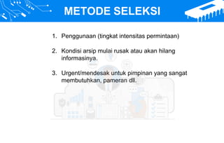 METODE SELEKSI
1. Penggunaan (tingkat intensitas permintaan)
2. Kondisi arsip mulai rusak atau akan hilang
informasinya.
3. Urgent/mendesak untuk pimpinan yang sangat
membutuhkan, pameran dll.
 