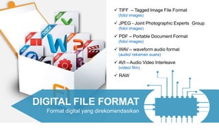 DIGITAL FILE FORMAT
Format digital yang direkomendasikan
 TIFF – Tagged Image File Format
(foto/ images)
 JPEG - Joint Photographic Experts Group
(foto/ images)
 PDF – Portable Document Format
(foto/ images)
 WAV – waveform audio format
(audio/ rekaman suara)
 AVI –Audio Video Interleave
(video/ film)
 RAW
 