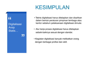 KESIMPULAN
Digitalisasi
Arsip
Statis…
• Teknis digitalisasi harus ditetapkan dan disahkan
dalam bentuk peraturan pimpinan lembaga atau
kantor sebelum pelaksanaan digitalisasi dimulai.
• Alur kerja proses digitalisasi harus ditetapkan
sebaik-baiknya sesuai dengan standar.
• Kegiatan digitalisasi banyak melibatkan orang
dengan berbagai profesi dan skill.
 