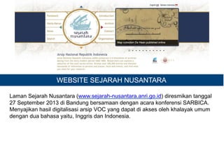 WEBSITE SEJARAH NUSANTARA
Laman Sejarah Nusantara (www.sejarah-nusantara.anri.go.id) diresmikan tanggal
27 September 2013 di Bandung bersamaan dengan acara konferensi SARBICA.
Menyajikan hasil digitalisasi arsip VOC yang dapat di akses oleh khalayak umum
dengan dua bahasa yaitu, Inggris dan Indonesia.
 