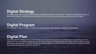 Digital Strategy
is a bigger picture vision doc that sets the stage for organizational growth. It should cover 1) digital and organizational goals, 2)
staff and tech needs, 3) outline the team responsible, 4) define success, how you’ll measure each goal, 5) and budget.
Digital Program
is this strategy in action. A program is defined as having dedicated staff, following a strategy, and having KPIs.
Digital Plan
is an offshoot of the strategy, and you should create one of these for each and every campaign you run (assuming you’re not
digital-first). The more digital-embedded you get, the easier these get. A digital plan asks and answers these questions: why are
we doing this (the top level or org goal, and how the campaign goal ties up into it)? Who are we doing this for (audience)? What
does success look like and how will we measure it?
 