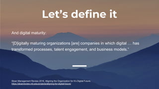 Let’s define it
And digital maturity:
“[D]igitally maturing organizations [are] companies in which digital … has
transformed processes, talent engagement, and business models.”
Sloan Management Review 2016, Aligning the Organization for It’s Digital Future,
https://sloanreview.mit.edu/projects/aligning-for-digital-future/
 