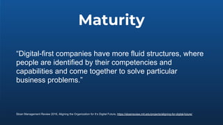 Maturity
“Digital-first companies have more fluid structures, where
people are identified by their competencies and
capabilities and come together to solve particular
business problems.”
Sloan Management Review 2016, Aligning the Organization for It’s Digital Future, https://sloanreview.mit.edu/projects/aligning-for-digital-future/
 