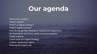 Our agenda
What’s the problem?
What is digital?
What is a digital strategy?
What’s digital maturity?
How do we get from tactical to maturity and digital first?
My framework and some useful charts and graphs
Digital maturity
Closer look at a digital strategy
Culture, leadership, talent
Winning the board over
 