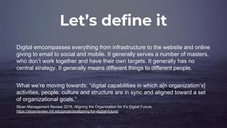 Let’s define it
Digital emcompasses everything from infrastructure to the website and online
giving to email to social and mobile. It generally serves a number of masters,
who don’t work together and have their own targets. It generally has no
central strategy. It generally means different things to different people.
What we’re moving towards: “digital capabilities in which a[n organization’s]
activities, people, culture and structure are in sync and aligned toward a set
of organizational goals.”
Sloan Management Review 2016, Aligning the Organization for It’s Digital Future,
https://sloanreview.mit.edu/projects/aligning-for-digital-future/
 