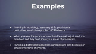Examples
● Investing in technology, assuming it’ll fix your internal
political/resource/culture problem. #CRMdreams
● When you want the person who controls the email to just send your
email out, and they don’t share your sense of prioritization.
● Running a digital/social acquisition campaign and didn’t execute on
email stewardship afterwards.
 
