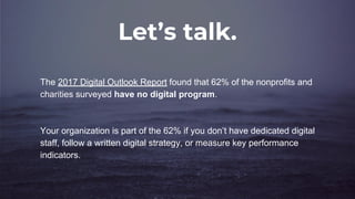 Let’s talk.
The 2017 Digital Outlook Report found that 62% of the nonprofits and
charities surveyed have no digital program.
Your organization is part of the 62% if you don’t have dedicated digital
staff, follow a written digital strategy, or measure key performance
indicators.
 