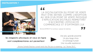 “
”les magasins physiques et ceux en ligne
sont complémentaires est permettent
les magasins physiques et ceux en ligne
sont complémentaires est permettent
LA DIGITALISATION DU POINT DE VENTE
PEUT ÊTRE DÉFINIE COMME L’ADOPTION
AU SEIN D’UN POINT DE VENTE PHYSIQUE
D’APPLICATION DIGITALES PERMETTANT
D’ACCROÎTRE L’EFFICACITÉ
COMMERCIALE ET D’OPTIMISER L’UX
Bertrand BATHELOT est professeur agrégé de marketing
Une plus grande proximité
Un plus large choix
Un échange humain
Une nouvelle expérience
Antoine Schmidt, Directeur conseil retail chez Niji pour e-marketing - Le 7 février 2017
DIGITALISATION	?
 