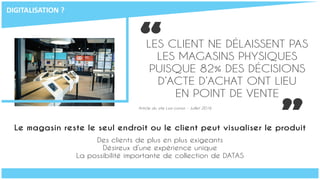 “LES CLIENT NE DÉLAISSENT PAS
LES MAGASINS PHYSIQUES
PUISQUE 82% DES DÉCISIONS
D’ACTE D’ACHAT ONT LIEU
EN POINT DE VENTE
Article du site Lsa-conso - Juillet 2016
Le magasin reste le seul endroit ou le client peut visualiser le produit
Des clients de plus en plus exigeants
Désireux d’une expérience unique
La possibilité importante de collection de DATAS
“
DIGITALISATION	?
 