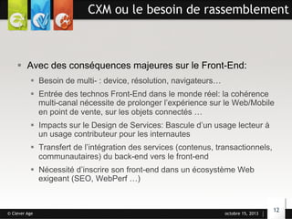 CXM ou le besoin de rassemblement

§  Avec des conséquences majeures sur le Front-End:
§  Besoin de multi- : device, résolution, navigateurs…
§  Entrée des technos Front-End dans le monde réel: la cohérence
multi-canal nécessite de prolonger l’expérience sur le Web/Mobile
en point de vente, sur les objets connectés …
§  Impacts sur le Design de Services: Bascule d’un usage lecteur à
un usage contributeur pour les internautes
§  Transfert de l’intégration des services (contenus, transactionnels,
communautaires) du back-end vers le front-end
§  Nécessité d’inscrire son front-end dans un écosystème Web
exigeant (SEO, WebPerf …)

© Clever Age

octobre 15, 2013

12

 
