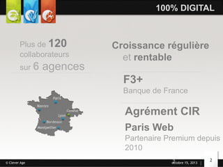 100% DIGITAL

Plus de 120
collaborateurs
sur 6

agences

Croissance régulière
et rentable

F3+
Banque de France

Agrément CIR
Paris Web
Partenaire Premium depuis
2010
© Clever Age

2
octobre 15, 2013

2

 