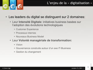 L’enjeu de la « digitalisation »

§  Les leaders du digital se distinguent sur 2 domaines:
§  Leur Intensité Digitale: initiatives business basées sur
l’adoption des évolutions technologiques
§  Customer Experience
§  Processus internes
§  Nouveaux Business Model

§  Leur Volonté managériale de transformation:
§  Vision
§  Gouvernance construite autour d’un axe IT-Business
§  Gestion du changement

© Clever Age

octobre 15, 2013

3

 
