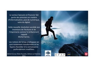 Le secteur bancaire et financier fait
partie des pionniers en matière
d’informatisation, puis de numérique,
voire du digital.
Cette nouvelle révolution succède aux
inventions de l’écriture et de
l’imprimerie comme l’a brillamment
rappelérappelé
Michel Serres.
Les notions de temps et d’espace en
sont totalement transformées et les
façons d’accéder à la connaissance
profondément modifiées.
Michel Serres, Petite Poucette, Editions Le Pommier,
2012.
 