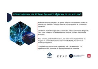 Profonde mutation, en phase de grande réflexion sur son avenir: toutes les
banques ont entamée l’intensification de l’automatisation de toutes leurs
opérations.
L’évolution des technologies est au centre des préoccupations des dirigeants.
Ceux-ci ont à réfléchir au devenir de leurs banques face à la concurrence
étrangère.
Modernisation du secteur bancaire algérien ou on est-on?
étrangère.
Nous sommes, en tout état de cause, à la veille de bouleversements: les
moyens de paiement en seront certainement affectés, les canaux de
distribution repensés.
La problématique du marché Algérien est liée à deux éléments : La
digitalisation des paiements et le comportement de paiement
 