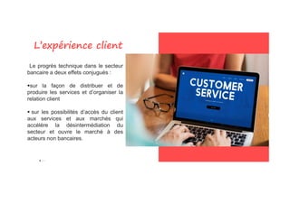 “Le progrès technique dans le secteur
bancaire a deux effets conjugués :
sur la façon de distribuer et de
produire les services et d’organiser la
relation client
L’expérience client
 sur les possibilités d’accès du client
aux services et aux marchés qui
accélère la désintermédiation du
secteur et ouvre le marché à des
acteurs non bancaires.
 