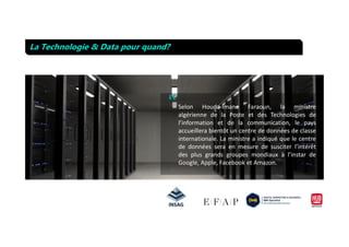 “
La Technologie & Data pour quand?
Selon Houda-Imane Faraoun, la ministre
algérienne de la Poste et des Technologies de
l’information et de la communication, le paysl’information et de la communication, le pays
accueillera bientôt un centre de données de classe
internationale. La ministre a indiqué que le centre
de données sera en mesure de susciter l’intérêt
des plus grands groupes mondiaux à l’instar de
Google, Apple, Facebook et Amazon.
 