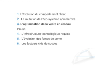 1. L’évolution du comportement client
2. La mutation de l’éco-système commercial
3. L’optimisation de la vente en réseau
Pause
4. L’infrastructure technologique requise
5. L’évolution des forces de vente
6. Les facteurs clés de succès
 