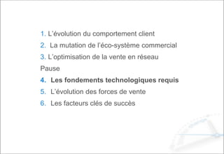 1. L’évolution du comportement client
2. La mutation de l’éco-système commercial
3. L’optimisation de la vente en réseau
Pause
4. Les fondements technologiques requis
5. L’évolution des forces de vente
6. Les facteurs clés de succès
 